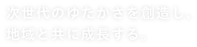 次世代のゆたかさを創造し、地域と共に成長する